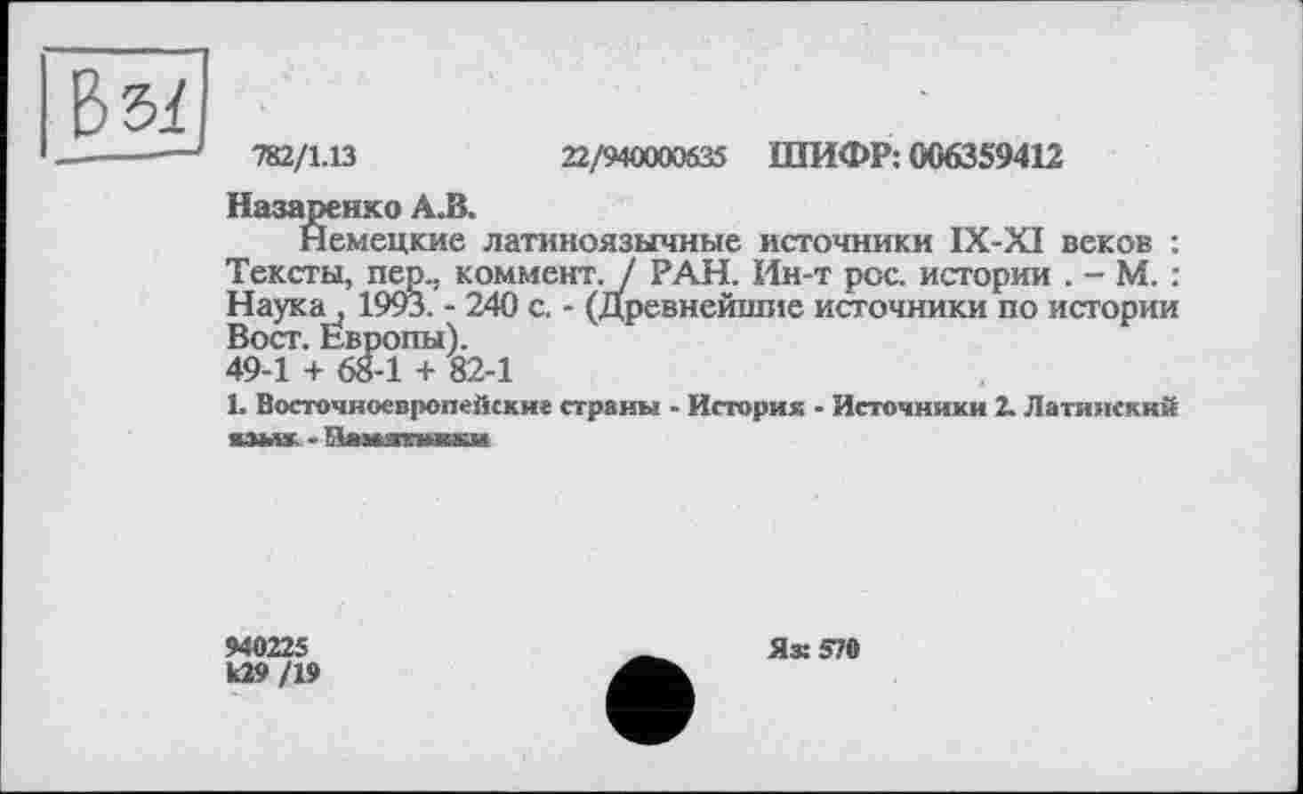 ﻿З 5/
782/1.13	22/940000535 ШИФР: 0063S9412
Назаренко А.В.
Немецкие латиноязычные источники IX-XI веков : Тексты, пер., коммент. / РАН. Ин-т рос. истории . - М. : Наука, 1993. - 240 с. - (Древнейшие источники по истории Вост. Европы). 49-1 + 68-1 + 82-1
L Восточноевропейских страны - Историк - Источники 2. Латинский «змж - Ламзтыжи
940225
109 /19
Яз: 570